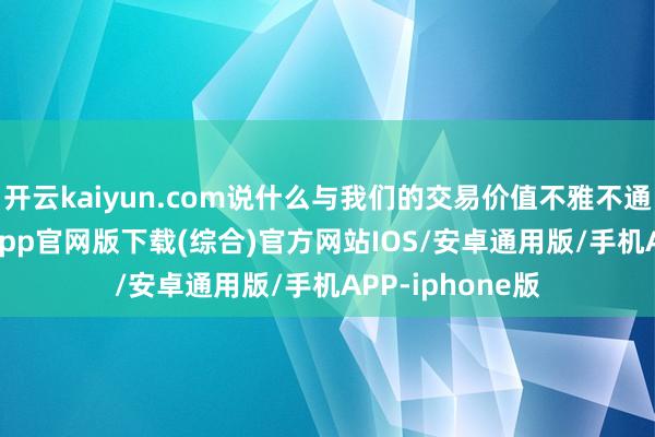 开云kaiyun.com说什么与我们的交易价值不雅不通常-kai云体育app官网版下载(综合)官方网站IOS/安卓通用版/手机APP-iphone版