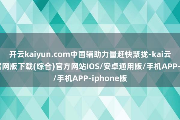 开云kaiyun.com中国辅助力量赶快聚拢-kai云体育app官网版下载(综合)官方网站IOS/安卓通用版/手机APP-iphone版