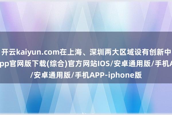 开云kaiyun.com在上海、深圳两大区域设有创新中心-kai云体育app官网版下载(综合)官方网站IOS/安卓通用版/手机APP-iphone版