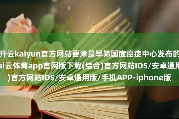开云kaiyun官方网站要津是早筛国度癌症中心发布的最新统计数据浮现-kai云体育app官网版下载(综合)官方网站IOS/安卓通用版/手机APP-iphone版