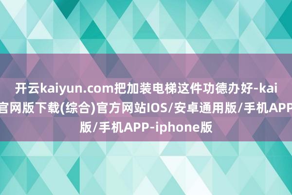 开云kaiyun.com把加装电梯这件功德办好-kai云体育app官网版下载(综合)官方网站IOS/安卓通用版/手机APP-iphone版
