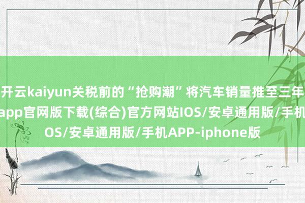 开云kaiyun关税前的“抢购潮”将汽车销量推至三年峰值-kai云体育app官网版下载(综合)官方网站IOS/安卓通用版/手机APP-iphone版