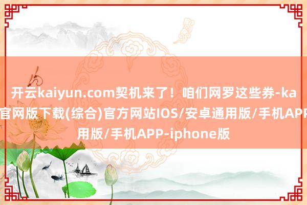 开云kaiyun.com契机来了！咱们网罗这些券-kai云体育app官网版下载(综合)官方网站IOS/安卓通用版/手机APP-iphone版