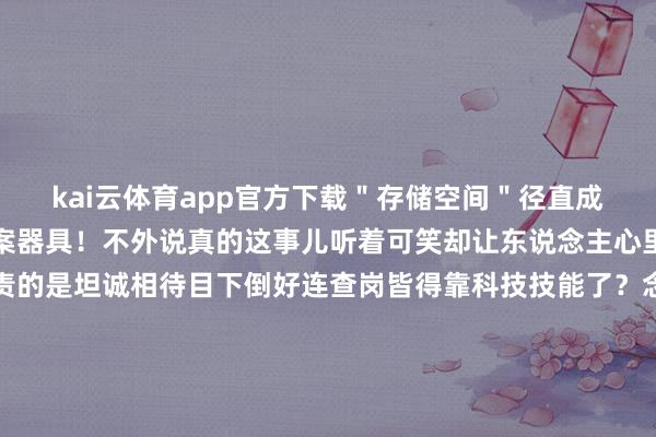 kai云体育app官方下载＂存储空间＂径直成了现代福尔摩斯们的破案器具！不外说真的这事儿听着可笑却让东说念主心里发酸！畴前谈恋爱负责的是坦诚相待目下倒好连查岗皆得靠科技技能了？念念念念看若是两个东说念主走到需要用数据规复来找安全感这段心扉还剩几分真心呢？咱不是说技巧不好啊可心扉这档子事真不是几个G的聊天纪录能算清澈的！        话分两端说这波热搜倒是带出个不测惊喜——正本微信自带的计帐功能这样中用！像我们这种天天被手机辅导＂储存不及＂的东说念主确切捡到宝了！照着教程走两步就能腾出好几个G的空间相称是群里那些自动下载的视频文献删起来那叫一个欣喜！不外这俩事儿搁一块儿有计划就成心思了兼并个进口既能考核秘密又能责罚生涯艰涩这未便是科技这把双刃剑最真确的写真吗？就像前两天我共事老王说的：＂畴前总怕媳妇翻手机目下倒盼着她多清几次缓存还能省下换手机的钱呢！＂说到底啊非论是查岗也曾清内存缺点还得看东说念主心怎样使唤器具有些东说念主拿它来齰舌心扉也有东说念主用它相互猜疑你们说是这个理不？要不我们辩论区聊聊看您以为这到底是科技改换生涯也曾科技毁了信任呢？（此处应有点赞按钮）-kai云体育app官网版下载(综合)官方网站IOS/安卓通用版/手机APP-iphone版