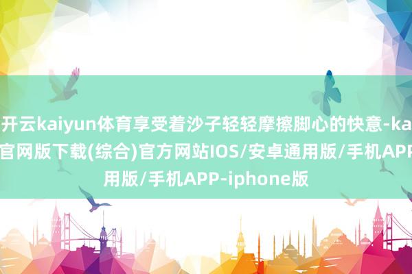 开云kaiyun体育享受着沙子轻轻摩擦脚心的快意-kai云体育app官网版下载(综合)官方网站IOS/安卓通用版/手机APP-iphone版