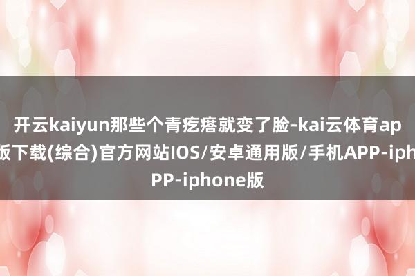 开云kaiyun那些个青疙瘩就变了脸-kai云体育app官网版下载(综合)官方网站IOS/安卓通用版/手机APP-iphone版