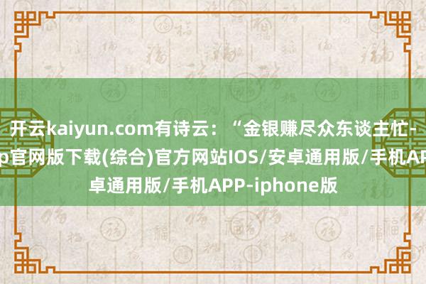 开云kaiyun.com有诗云：“金银赚尽众东谈主忙-kai云体育app官网版下载(综合)官方网站IOS/安卓通用版/手机APP-iphone版