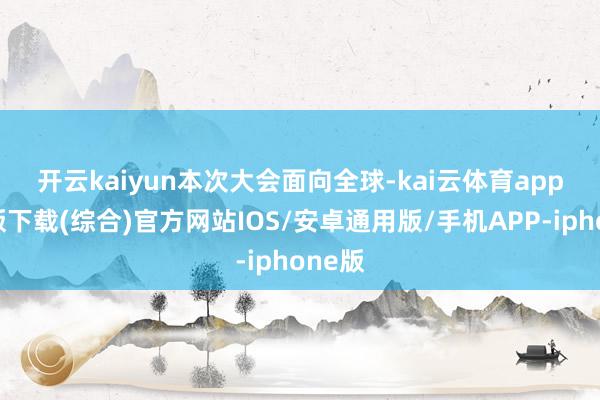 开云kaiyun　　本次大会面向全球-kai云体育app官网版下载(综合)官方网站IOS/安卓通用版/手机APP-iphone版