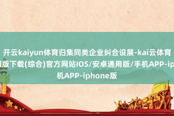 开云kaiyun体育归集同类企业纠合设展-kai云体育app官网版下载(综合)官方网站IOS/安卓通用版/手机APP-iphone版