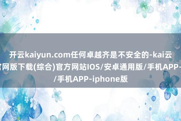 开云kaiyun.com任何卓越齐是不安全的-kai云体育app官网版下载(综合)官方网站IOS/安卓通用版/手机APP-iphone版