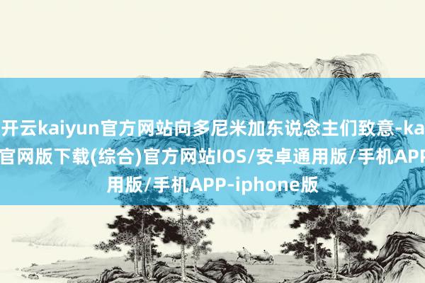 开云kaiyun官方网站向多尼米加东说念主们致意-kai云体育app官网版下载(综合)官方网站IOS/安卓通用版/手机APP-iphone版