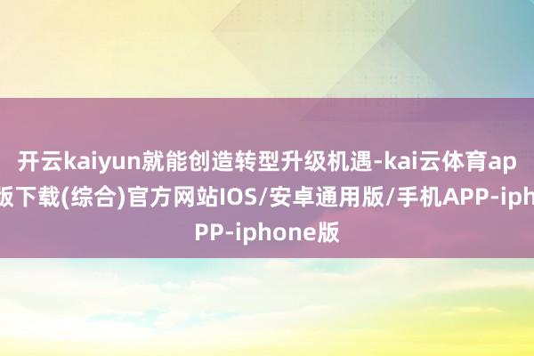 开云kaiyun就能创造转型升级机遇-kai云体育app官网版下载(综合)官方网站IOS/安卓通用版/手机APP-iphone版