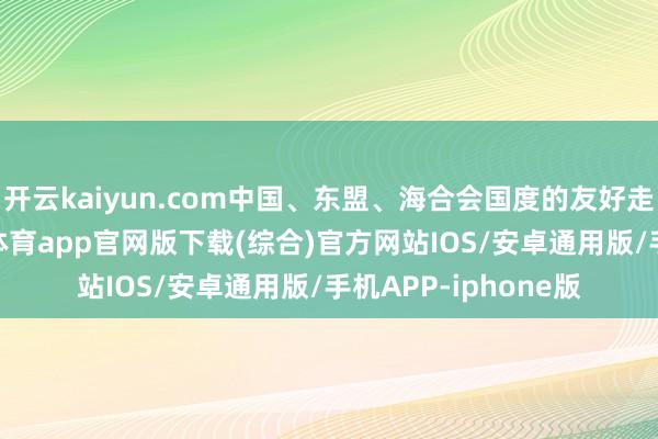 开云kaiyun.com中国、东盟、海合会国度的友好走动滚滚而至-kai云体育app官网版下载(综合)官方网站IOS/安卓通用版/手机APP-iphone版