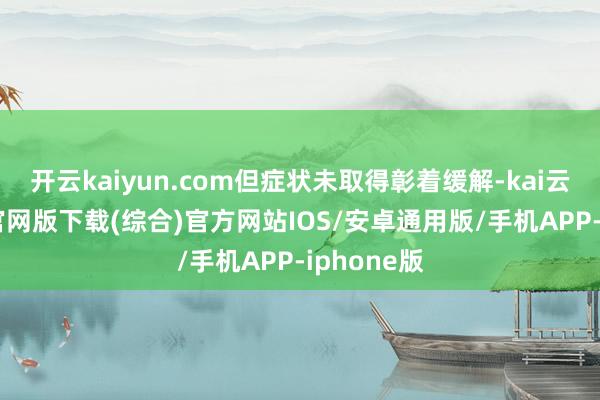 开云kaiyun.com但症状未取得彰着缓解-kai云体育app官网版下载(综合)官方网站IOS/安卓通用版/手机APP-iphone版
