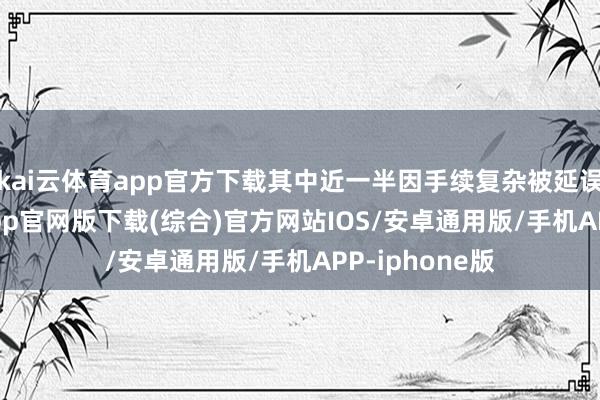 kai云体育app官方下载其中近一半因手续复杂被延误-kai云体育app官网版下载(综合)官方网站IOS/安卓通用版/手机APP-iphone版