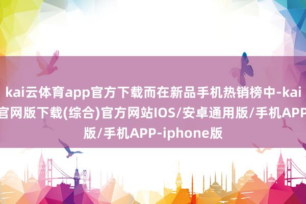 kai云体育app官方下载而在新品手机热销榜中-kai云体育app官网版下载(综合)官方网站IOS/安卓通用版/手机APP-iphone版