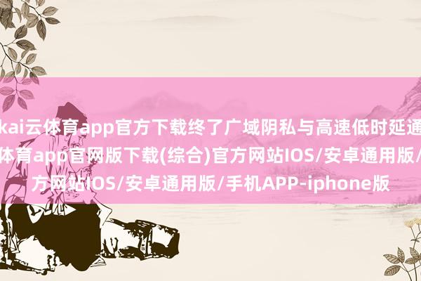 kai云体育app官方下载终了广域阴私与高速低时延通讯的完整互补-kai云体育app官网版下载(综合)官方网站IOS/安卓通用版/手机APP-iphone版