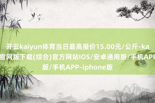 开云kaiyun体育当日最高报价15.00元/公斤-kai云体育app官网版下载(综合)官方网站IOS/安卓通用版/手机APP-iphone版