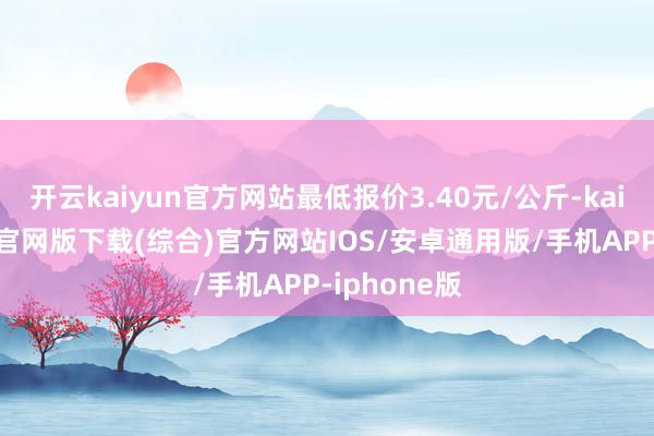 开云kaiyun官方网站最低报价3.40元/公斤-kai云体育app官网版下载(综合)官方网站IOS/安卓通用版/手机APP-iphone版