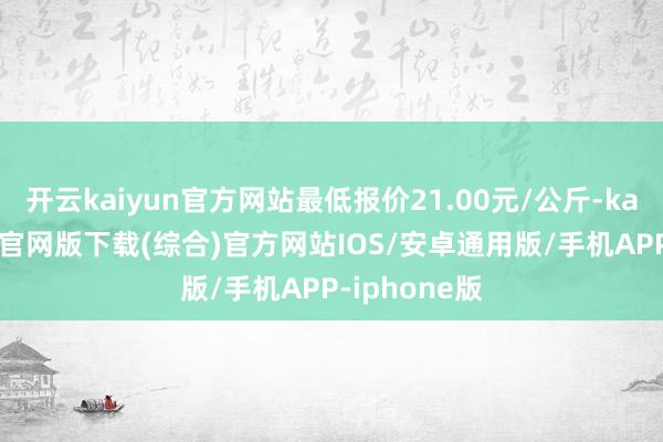开云kaiyun官方网站最低报价21.00元/公斤-kai云体育app官网版下载(综合)官方网站IOS/安卓通用版/手机APP-iphone版
