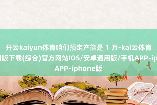 开云kaiyun体育咱们预定产能是 1 万-kai云体育app官网版下载(综合)官方网站IOS/安卓通用版/手机APP-iphone版