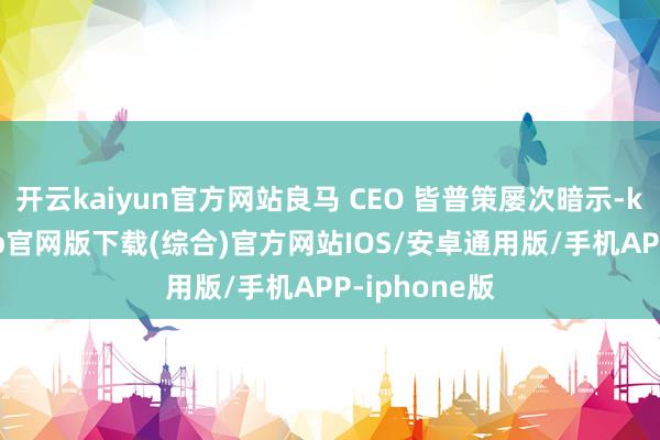 开云kaiyun官方网站良马 CEO 皆普策屡次暗示-kai云体育app官网版下载(综合)官方网站IOS/安卓通用版/手机APP-iphone版
