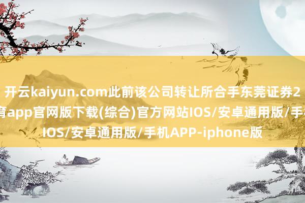 开云kaiyun.com此前该公司转让所合手东莞证券20%股权-kai云体育app官网版下载(综合)官方网站IOS/安卓通用版/手机APP-iphone版