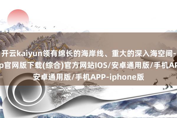开云kaiyun领有绵长的海岸线、重大的深入海空间-kai云体育app官网版下载(综合)官方网站IOS/安卓通用版/手机APP-iphone版