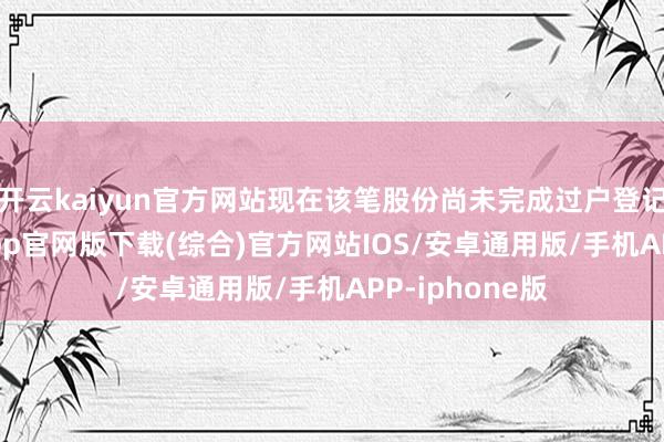 开云kaiyun官方网站现在该笔股份尚未完成过户登记-kai云体育app官网版下载(综合)官方网站IOS/安卓通用版/手机APP-iphone版