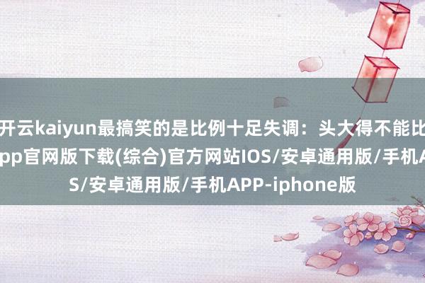 开云kaiyun最搞笑的是比例十足失调：头大得不能比例-kai云体育app官网版下载(综合)官方网站IOS/安卓通用版/手机APP-iphone版