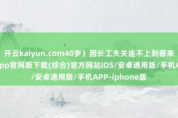 开云kaiyun.com40岁）因长工夫关连不上到蓉来宾-kai云体育app官网版下载(综合)官方网站IOS/安卓通用版/手机APP-iphone版