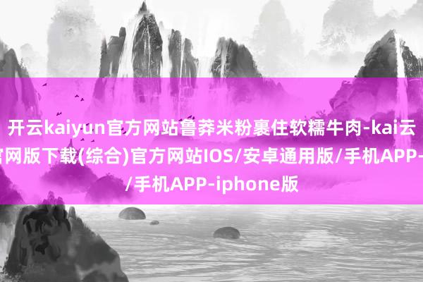 开云kaiyun官方网站鲁莽米粉裹住软糯牛肉-kai云体育app官网版下载(综合)官方网站IOS/安卓通用版/手机APP-iphone版