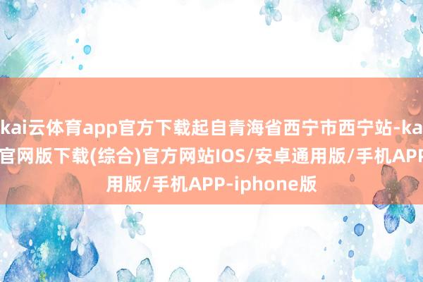 kai云体育app官方下载起自青海省西宁市西宁站-kai云体育app官网版下载(综合)官方网站IOS/安卓通用版/手机APP-iphone版