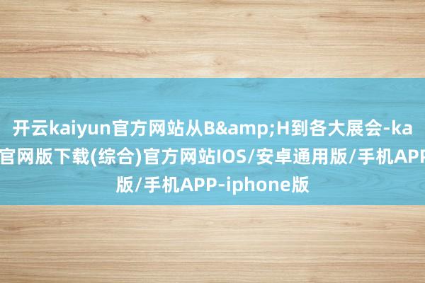 开云kaiyun官方网站从B&H到各大展会-kai云体育app官网版下载(综合)官方网站IOS/安卓通用版/手机APP-iphone版