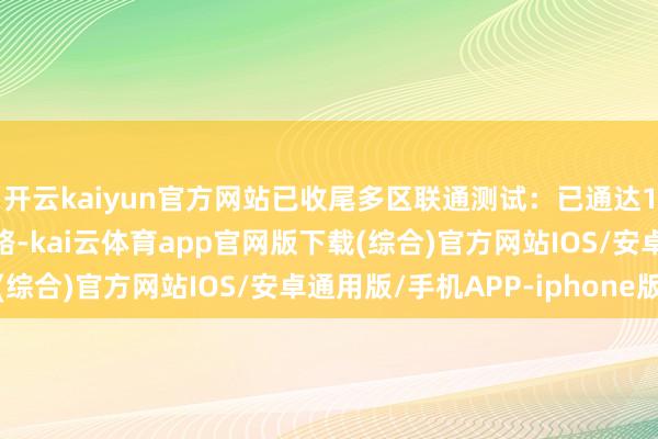 开云kaiyun官方网站已收尾多区联通测试：已通达1340条一般测试说念路-kai云体育app官网版下载(综合)官方网站IOS/安卓通用版/手机APP-iphone版
