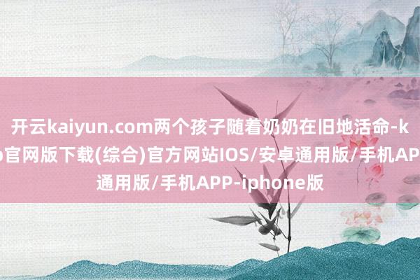 开云kaiyun.com两个孩子随着奶奶在旧地活命-kai云体育app官网版下载(综合)官方网站IOS/安卓通用版/手机APP-iphone版