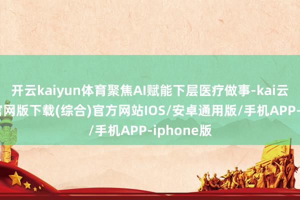 开云kaiyun体育聚焦AI赋能下层医疗做事-kai云体育app官网版下载(综合)官方网站IOS/安卓通用版/手机APP-iphone版