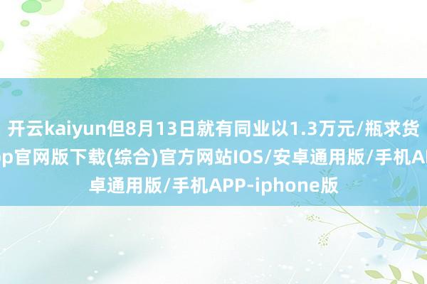 开云kaiyun但8月13日就有同业以1.3万元/瓶求货-kai云体育app官网版下载(综合)官方网站IOS/安卓通用版/手机APP-iphone版