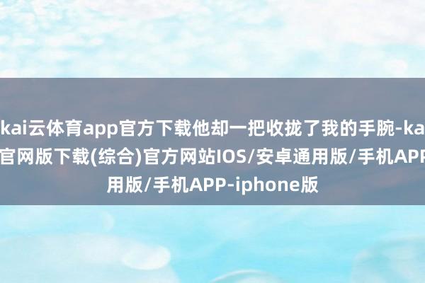 kai云体育app官方下载他却一把收拢了我的手腕-kai云体育app官网版下载(综合)官方网站IOS/安卓通用版/手机APP-iphone版