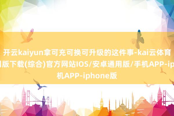 开云kaiyun拿可充可换可升级的这件事-kai云体育app官网版下载(综合)官方网站IOS/安卓通用版/手机APP-iphone版