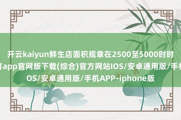 开云kaiyun鲜生店面积规章在2500至5000时时米之间-kai云体育app官网版下载(综合)官方网站IOS/安卓通用版/手机APP-iphone版