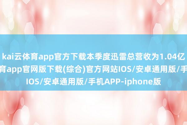 kai云体育app官方下载本季度迅雷总营收为1.04亿好意思元-kai云体育app官网版下载(综合)官方网站IOS/安卓通用版/手机APP-iphone版