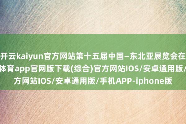 开云kaiyun官方网站第十五届中国—东北亚展览会在吉林长春开幕-kai云体育app官网版下载(综合)官方网站IOS/安卓通用版/手机APP-iphone版