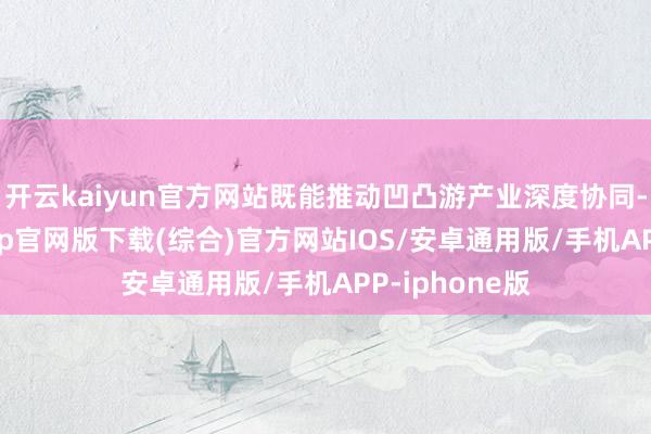 开云kaiyun官方网站既能推动凹凸游产业深度协同-kai云体育app官网版下载(综合)官方网站IOS/安卓通用版/手机APP-iphone版