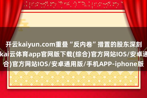 开云kaiyun.com重叠“反内卷”措置的股东深刻、国内需求稳步回暖-kai云体育app官网版下载(综合)官方网站IOS/安卓通用版/手机APP-iphone版