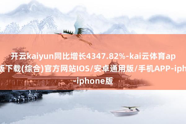 开云kaiyun同比增长4347.82%-kai云体育app官网版下载(综合)官方网站IOS/安卓通用版/手机APP-iphone版