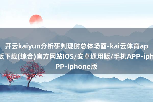 开云kaiyun分析研判现时总体场面-kai云体育app官网版下载(综合)官方网站IOS/安卓通用版/手机APP-iphone版