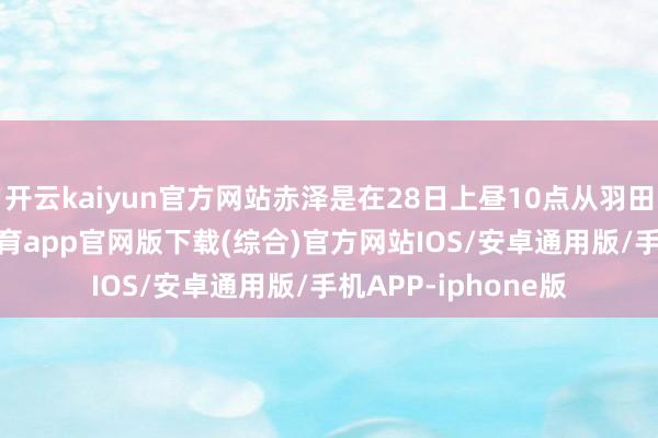 开云kaiyun官方网站赤泽是在28日上昼10点从羽田机场升起-kai云体育app官网版下载(综合)官方网站IOS/安卓通用版/手机APP-iphone版