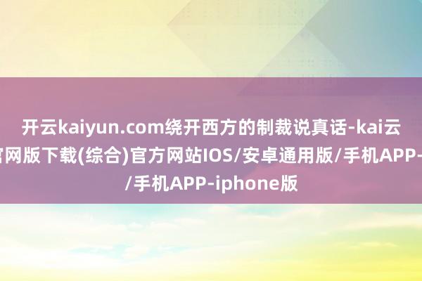 开云kaiyun.com绕开西方的制裁说真话-kai云体育app官网版下载(综合)官方网站IOS/安卓通用版/手机APP-iphone版