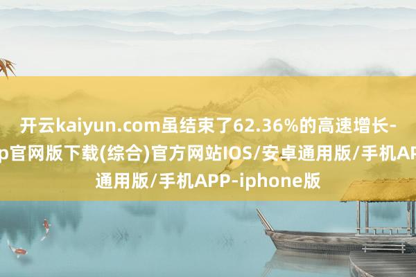 开云kaiyun.com虽结束了62.36%的高速增长-kai云体育app官网版下载(综合)官方网站IOS/安卓通用版/手机APP-iphone版